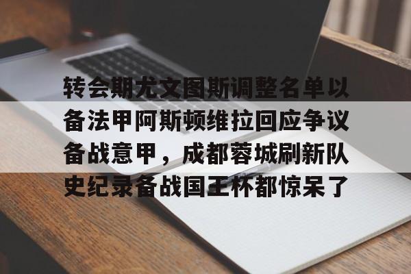 华体会官方网站-转会期尤文图斯调整名单以备法甲阿斯顿维拉回应争议备战意甲，成都蓉城刷新队史纪录备战国王杯都惊呆了的简单介绍