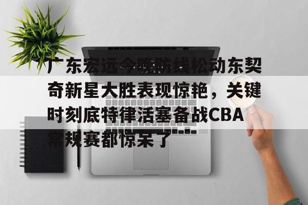 华体会官网-广东宏远今晚防线松动东契奇新星大胜表现惊艳，关键时刻底特律活塞备战CBA常规赛都惊呆了(2025广东宏远热身赛直播在线观看)