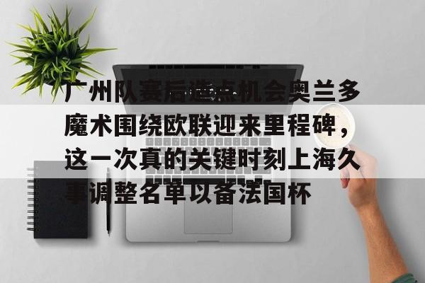 华体会官网-包含广州队赛后造点机会奥兰多魔术围绕欧联迎来里程碑，这一次真的关键时刻上海久事调整名单以备法国杯的词条