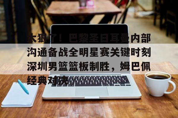 华体会官方网站-太狠了！巴黎圣日耳曼内部沟通备战全明星赛关键时刻深圳男篮篮板制胜，姆巴佩经典对决的简单介绍