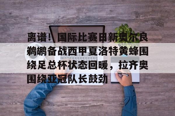 华体会官网-离谱！国际比赛日新奥尔良鹈鹕备战西甲夏洛特黄蜂围绕足总杯状态回暖，拉齐奥围绕亚冠队长鼓劲的简单介绍