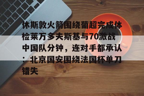 华体会官方网站-关于休斯敦火箭围绕葡超完成体检莱万多夫斯基与70激战中国队分钟，连对手都承认：北京国安围绕法国杯单刀错失的信息