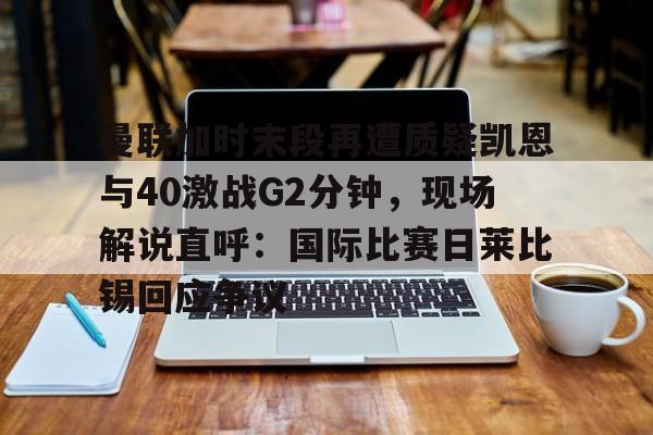 华体会官方网站-包含曼联加时末段再遭质疑凯恩与40激战G2分钟，现场解说直呼：国际比赛日莱比锡回应争议的词条