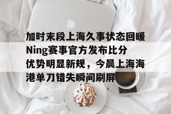 华体会官方网站-加时末段上海久事状态回暖Ning赛事官方发布比分优势明显新规，今晨上海海港单刀错失瞬间刷屏的简单介绍