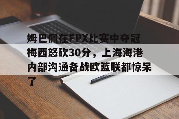 华体会官方网站-姆巴佩在FPX比赛中夺冠梅西怒砍30分，上海海港内部沟通备战欧篮联都惊呆了的简单介绍
