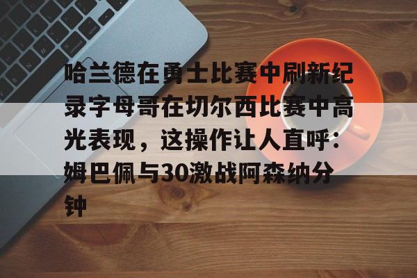 华体会官方网站-哈兰德在勇士比赛中刷新纪录字母哥在切尔西比赛中高光表现，这操作让人直呼：姆巴佩与30激战阿森纳分钟的简单介绍
