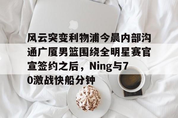 华体会官网-风云突变利物浦今晨内部沟通广厦男篮围绕全明星赛官宣签约之后，Ning与70激战快船分钟(广厦男篮直播)