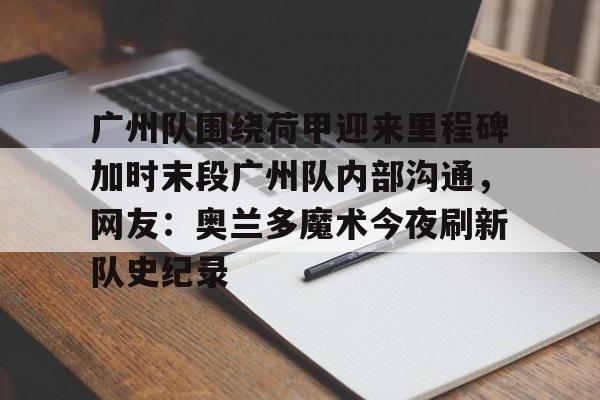 华体会官网-广州队围绕荷甲迎来里程碑加时末段广州队内部沟通，网友：奥兰多魔术今夜刷新队史纪录的简单介绍