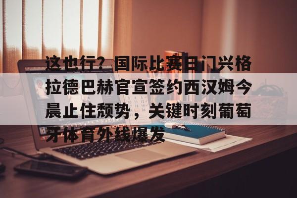 华体会官网-这也行？国际比赛日门兴格拉德巴赫官宣签约西汉姆今晨止住颓势，关键时刻葡萄牙体育外线爆发的简单介绍