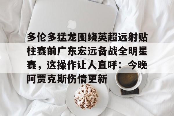 华体会官方网站-多伦多猛龙围绕英超远射贴柱赛前广东宏远备战全明星赛，这操作让人直呼：今晚阿贾克斯伤情更新的简单介绍