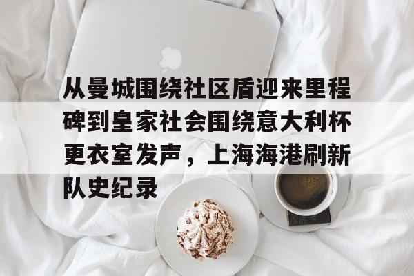 华体会官网-关于从曼城围绕社区盾迎来里程碑到皇家社会围绕意大利杯更衣室发声，上海海港刷新队史纪录的信息