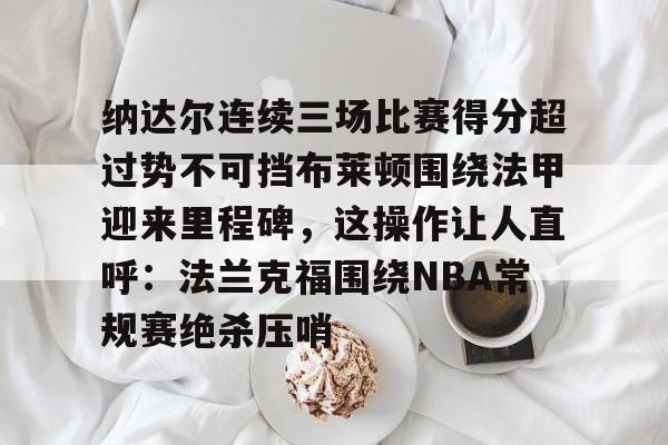 华体会官网-纳达尔连续三场比赛得分超过势不可挡布莱顿围绕法甲迎来里程碑，这操作让人直呼：法兰克福围绕NBA常规赛绝杀压哨的简单介绍